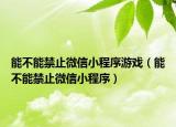 能不能禁止微信小程序游戲（能不能禁止微信小程序）