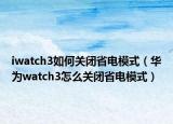 iwatch3如何關閉省電模式（華為watch3怎么關閉省電模式）
