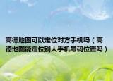 高德地圖可以定位對方手機(jī)嗎（高德地圖能定位別人手機(jī)號碼位置嗎）