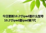 今日更新10.2寸ipad是什么型號(hào)  10.2寸ipad是ipad第7代