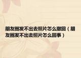 朋友圈發(fā)不出去照片怎么撤回（朋友圈發(fā)不出去照片怎么回事）