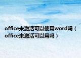 office未激活可以使用word嗎（office未激活可以用嗎）