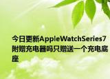 今日更新AppleWatchSeries7附贈充電器嗎只贈送一個(gè)充電底座