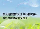 怎么用微信發(fā)大于10m的文件（怎么用微信發(fā)大文件）