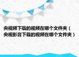 央視頻下載的視頻在哪個文件夾（央視影音下載的視頻在哪個文件夾）