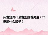 頭發(fā)短弄什么發(fā)型好看男生（tf電腦什么牌子）