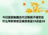 今日更新我國古代漢族男子通常在什么年齡束發(fā)正確答案是15還是16