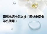 網(wǎng)絡電話卡怎么換（網(wǎng)絡電話卡怎么使用）