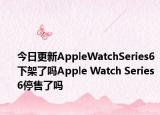 今日更新AppleWatchSeries6下架了嗎Apple Watch Series 6停售了嗎
