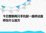 今日更新兩只手托起一座橋這座橋在什么地方