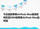 今日更新蘋果AirPods Max值得買嗎索尼XM4和蘋果AirPods Max如何選