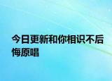 今日更新和你相識不后悔原唱