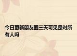 今日更新朋友圈三天可見是對(duì)所有人嗎