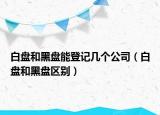 白盤和黑盤能登記幾個公司（白盤和黑盤區(qū)別）