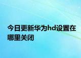 今日更新華為hd設(shè)置在哪里關(guān)閉