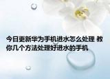 今日更新華為手機進水怎么處理 教你幾個方法處理好進水的手機