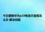 今日更新華為p10電池不耐用怎么辦 解決問題