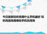 今日更新玩吃雞用什么手機最好 玩吃雞游戲用哪些手機玩得爽
