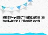 酷狗音樂vip過期了下載的歌還能聽（酷狗音樂vip過期了下載的歌還能聽嗎）
