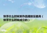 快手什么時(shí)候發(fā)作品播放量最高（快手什么時(shí)候成立的）