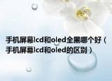 手機屏幕lcd和oled全黑哪個好（手機屏幕lcd和oled的區(qū)別）