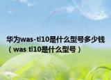 華為was-tl10是什么型號(hào)多少錢（was tl10是什么型號(hào)）