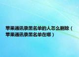 蘋果通訊錄黑名單的人怎么刪除（蘋果通訊錄黑名單在哪）