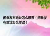 閑魚發(fā)布地址怎么設(shè)置（閑魚發(fā)布地址怎么修改）