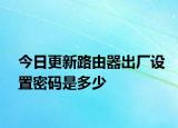 今日更新路由器出廠設(shè)置密碼是多少
