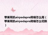 蘋果耳機(jī)airpodspro降噪怎么用（蘋果耳機(jī)airpodspro降噪怎么切換）