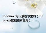 iphonexr可以放在水里嗎（iphonexr能放進水里嗎）