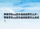 蘋果手機(jī)qq音樂自動續(xù)費(fèi)怎么弄（蘋果手機(jī)qq音樂自動續(xù)費(fèi)怎么關(guān)閉）