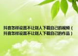 抖音怎樣設(shè)置不讓別人下載自己的視頻（抖音怎樣設(shè)置不讓別人下載自己的作品）