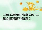 三星s21支持屏下攝像頭嗎（三星s21支持屏下指紋嗎）