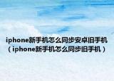 iphone新手機(jī)怎么同步安卓舊手機(jī)（iphone新手機(jī)怎么同步舊手機(jī)）