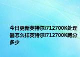 今日更新英特爾i712700K處理器怎么樣英特爾i712700K跑分多少