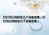釘釘可以同時在幾個設備登錄（釘釘可以同時在幾個設備登錄）