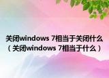 關(guān)閉windows 7相當(dāng)于關(guān)閉什么（關(guān)閉windows 7相當(dāng)于什么）