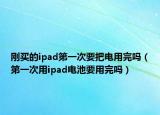 剛買(mǎi)的ipad第一次要把電用完嗎（第一次用ipad電池要用完嗎）