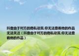 抖音由于對方的隱私設置,你無法查看他的作品無法關注（抖音由于對方的隱私設置,你無法查看他的作品）