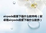 airpods需要下載什么軟件嗎（安卓用airpods需要下載什么軟件）