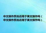 中文操作系統(tǒng)適用于英文操作嗎（中文操作系統(tǒng)適用于英文操作嗎）