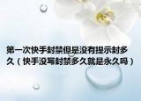第一次快手封禁但是沒有提示封多久（快手沒寫封禁多久就是永久嗎）