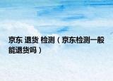 京東 退貨 檢測(cè)（京東檢測(cè)一般能退貨嗎）