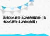 淘寶怎么看關注店鋪直播記錄（淘寶怎么看關注店鋪的直播）