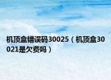 機(jī)頂盒錯誤碼30025（機(jī)頂盒30021是欠費(fèi)嗎）