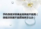 手機(jī)微信深圳通坐地鐵能不能用（微信深圳通不能搭地鐵怎么辦）