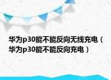 華為p30能不能反向無線充電（華為p30能不能反向充電）