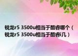 銳龍r5 3500u相當(dāng)于酷睿哪個（銳龍r5 3500u相當(dāng)于酷睿i幾）