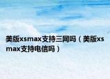 美版xsmax支持三網(wǎng)嗎（美版xsmax支持電信嗎）